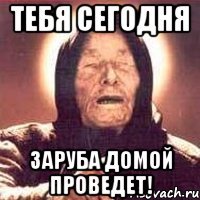 тебя сегодня заруба домой проведет!