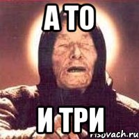 а то и три