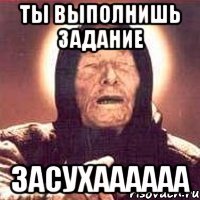 ты выполнишь задание засухаааааа