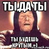 ты,да ты ты будешь крутым =)