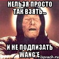 нельзя просто так взять... и не подлизать wang'e
