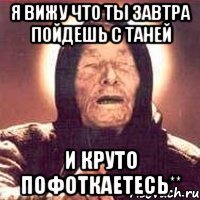 я вижу что ты завтра пойдешь с таней и круто пофоткаетесь**