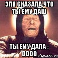 эля сказала,что ты ему даш ты ему дала : dddd