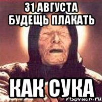 31 августа будещь плакать как сука