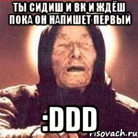 ты сидиш и вк и ждёш пока он напишет первый :ddd