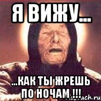 я вижу... ...как ты жрешь по ночам !!!