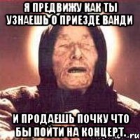 я предвижу как ты узнаешь о приезде ванди и продаешь почку что бы пойти на концерт.