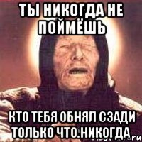 ты никогда не поймёшь кто тебя обнял сзади только что.никогда