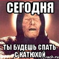 сегодня ты будешь спать с катюхой