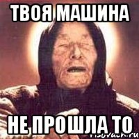твоя машина не прошла то