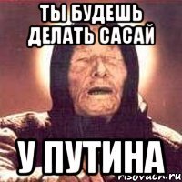 ты будешь делать сасай у путина