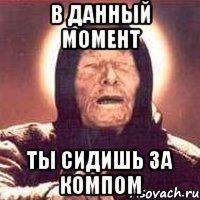 в данный момент ты сидишь за компом