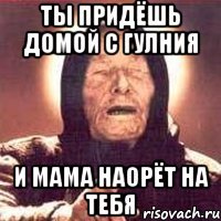 ты придёшь домой с гулния и мама наорёт на тебя