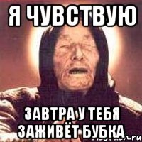 я чувствую завтра у тебя заживёт бубка
