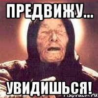 предвижу... увидишься!