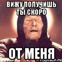 вижу получишь ты скоро от меня