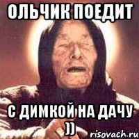 ольчик поедит с димкой на дачу ))
