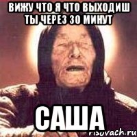 вижу что я что выходиш ты через 30 минут саша