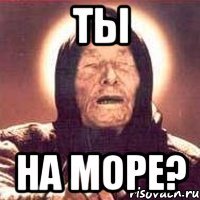 ты на море?