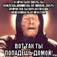 откроеться дверь.ты войдешь.нажмешь на кнопку.дверь закроется.ты почувствуешь невесомость.откроется. вот так ты попадешь домой!