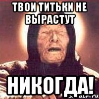 твои титьки не вырастут никогда!