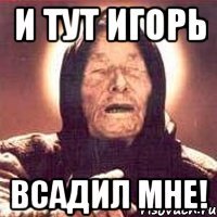 и тут игорь всадил мне!