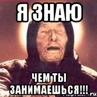 я знаю чем ты занимаешься!!!