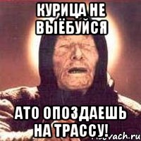 курица не выёбуйся ато опоздаешь на трассу!
