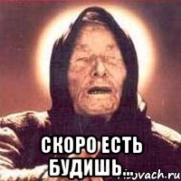  скоро есть будишь...