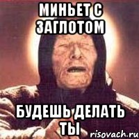 миньет с заглотом будешь делать ты