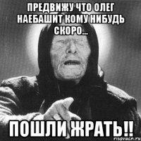 предвижу что олег наебашит кому нибудь скоро... пошли жрать!!