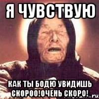я чувствую как ты бодю увидишь скороо!очень скоро!