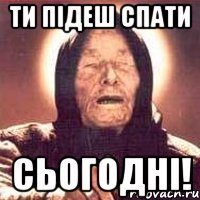 ти підеш спати сьогодні!