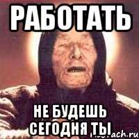 работать не будешь сегодня ты