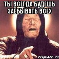 ты всегда будешь заёбывать всех 
