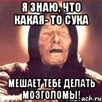 я знаю, что какая- то сука мешает тебе делать мозголомы!