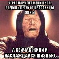 через пару лет женишься, родишь детей от красавицы жены а сейчас живи и наслаждайся жизнью
