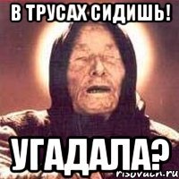 в трусах сидишь! угадала?