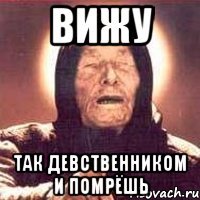 вижу так девственником и помрёшь