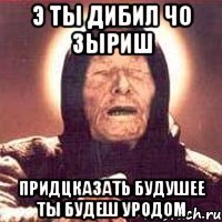 э ты дибил чо зыриш придцказать будушее ты будеш уродом