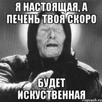 я настоящая, а печень твоя скоро будет искуственная