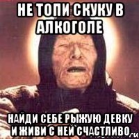 не топи скуку в алкоголе найди себе рыжую девку и живи с ней счастливо