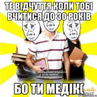 те відчуття коли тобі вчитися до 30 років бо ти медік(