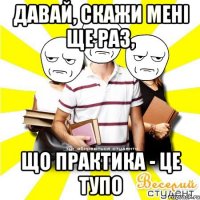 давай, скажи мені ще раз, що практика - це тупо
