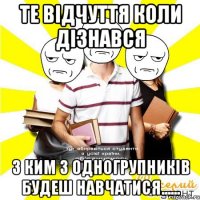 те відчуття коли дізнався з ким з одногрупників будеш навчатися......