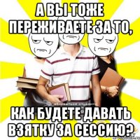 а вы тоже переживаете за то, как будете давать взятку за сессию?