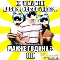 ну чому мені добиратись до універу, майже годину ? ((((