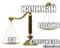 начинай взвешивать за против