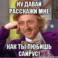 ну давай расскажи мне как ты любишь сайрус!