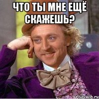 что ты мне ещё скажешь? 